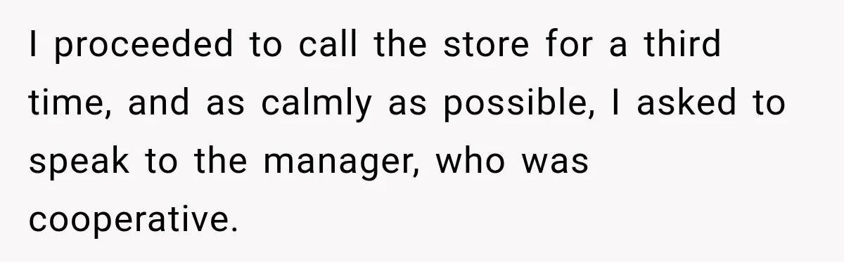 I proceeded to call the store for a third time, and as calmly as possible, I asked to speak to the manager, who was cooperative.