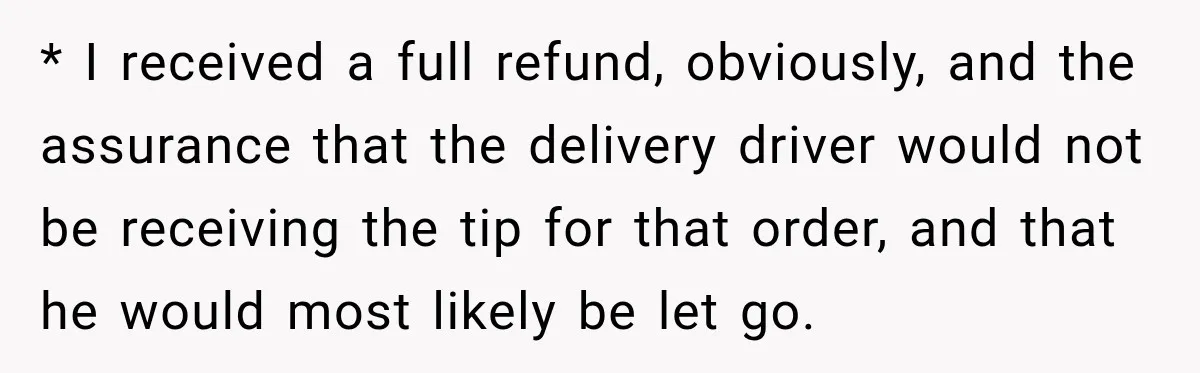 * I received a full refund, obviously, and the assurance that the delivery driver would not be receiving the tip for that order, and that he would most likely be...