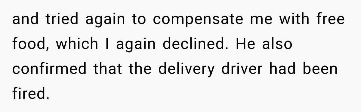 and tried again to compensate me with free food, which I again declined. He also confirmed that the delivery driver had been fired.