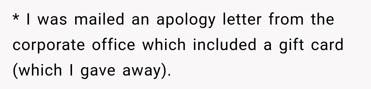 * I was mailed an apology letter from the corporate office which included a gift card (which I gave away).