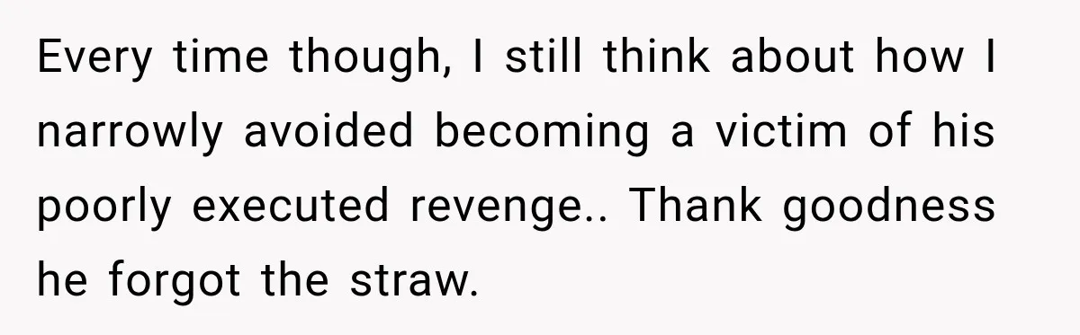 Every time though, I still think about how I narrowly avoided becoming a victim of his poorly executed revenge.. Thank goodness he forgot the straw.