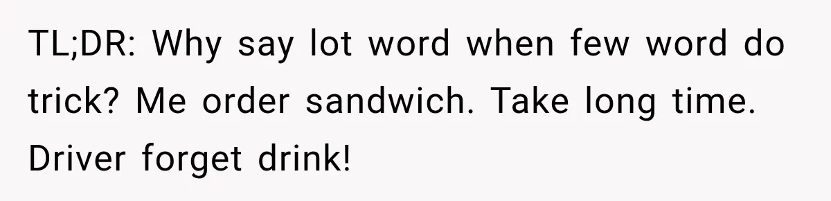 TL;DR: Why say lot word when few word do trick? Me order sandwich. Take long time. Driver forget drink!