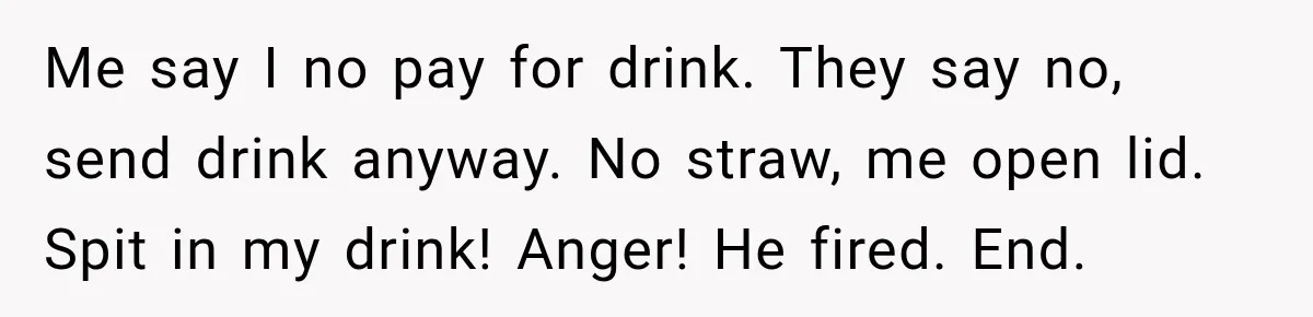 Me say I no pay for drink. They say no, send drink anyway. No straw, me open lid. Spit in my drink! Anger! He fired. End.