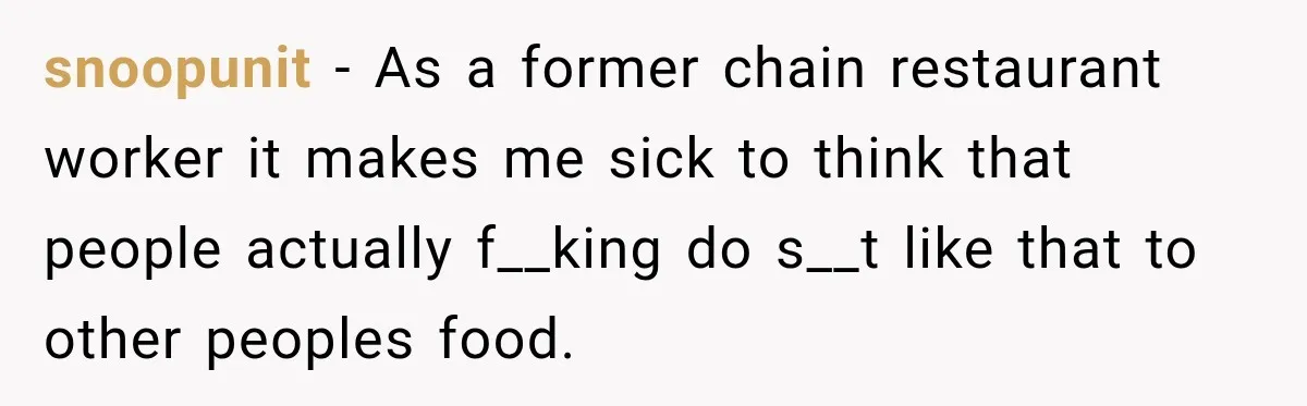 snoopunit − As a former chain restaurant worker it makes me sick to think that people actually f__king do s__t like that to other peoples food.