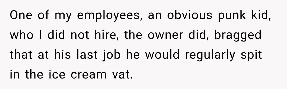 One of my employees, an obvious punk kid, who I did not hire, the owner did, bragged that at his last job he would regularly spit in the ice cream...