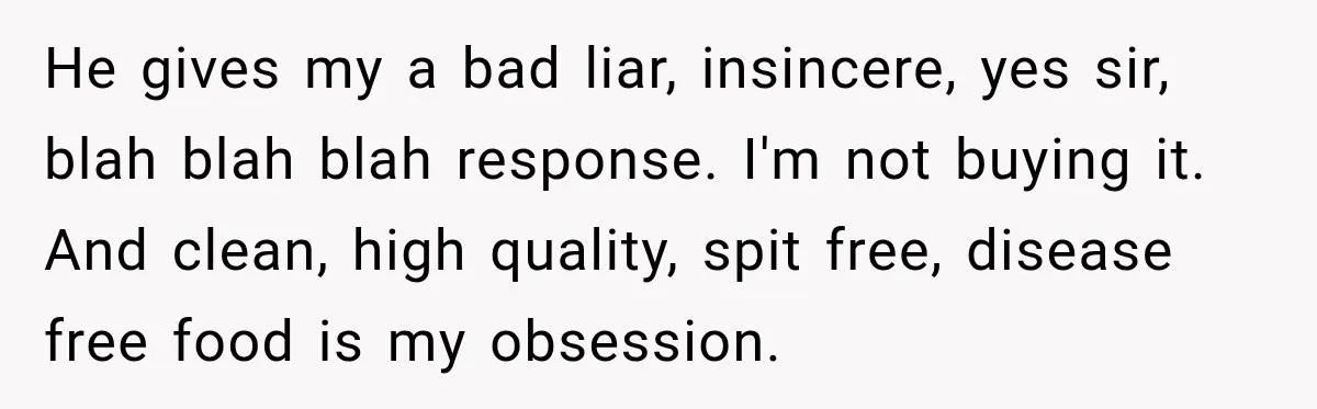 He gives my a bad liar, insincere, yes sir, blah blah blah response. I'm not buying it. And clean, high quality, spit free, disease free food is my obsession.