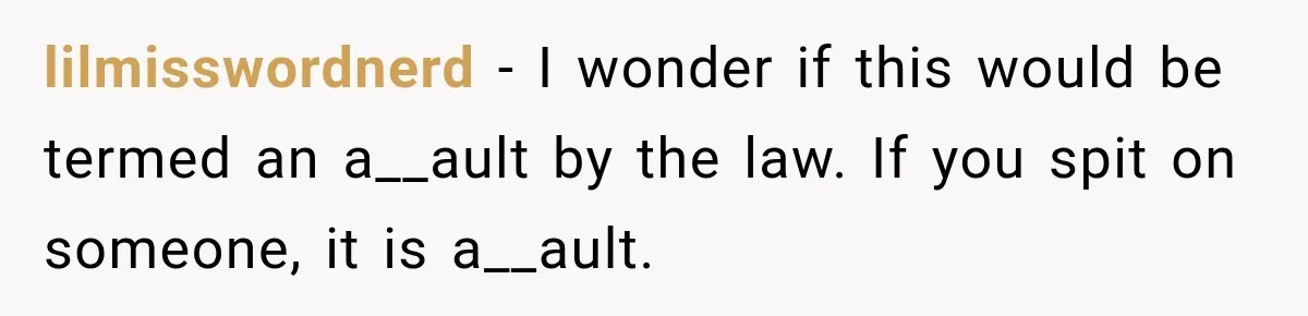 lilmisswordnerd − I wonder if this would be termed an a__ault by the law. If you spit on someone, it is a__ault.