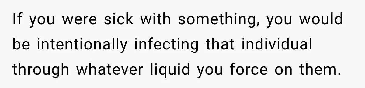If you were sick with something, you would be intentionally infecting that individual through whatever liquid you force on them.