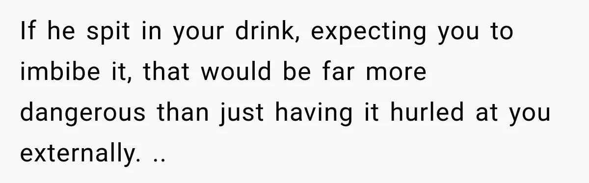 If he spit in your drink, expecting you to imbibe it, that would be far more dangerous than just having it hurled at you externally. ..