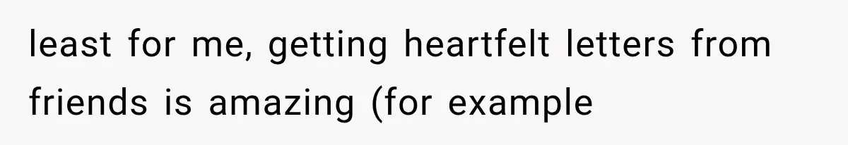 least for me, getting heartfelt letters from friends is amazing (for example