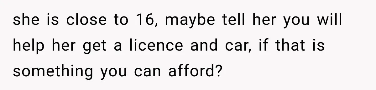 she is close to 16, maybe tell her you will help her get a licence and car, if that is something you can afford?