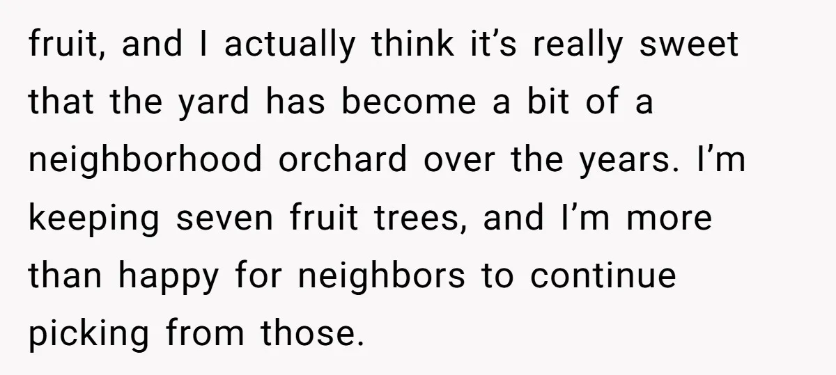 fruit, and I actually think it’s really sweet that the yard has become a bit of a neighborhood orchard over the years. I’m keeping seven fruit trees, and I’m more...