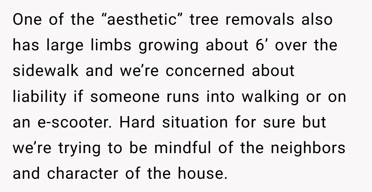 One of the “aesthetic” tree removals also has large limbs growing about 6’ over the sidewalk and we’re concerned about liability if someone runs into walking or on an e-scooter....