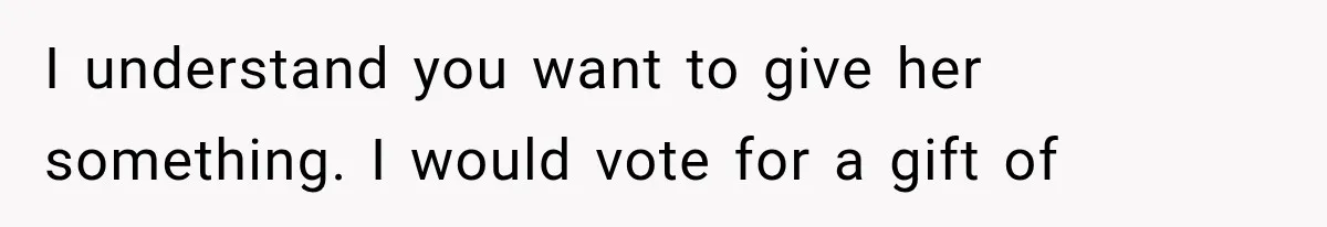 I understand you want to give her something. I would vote for a gift of