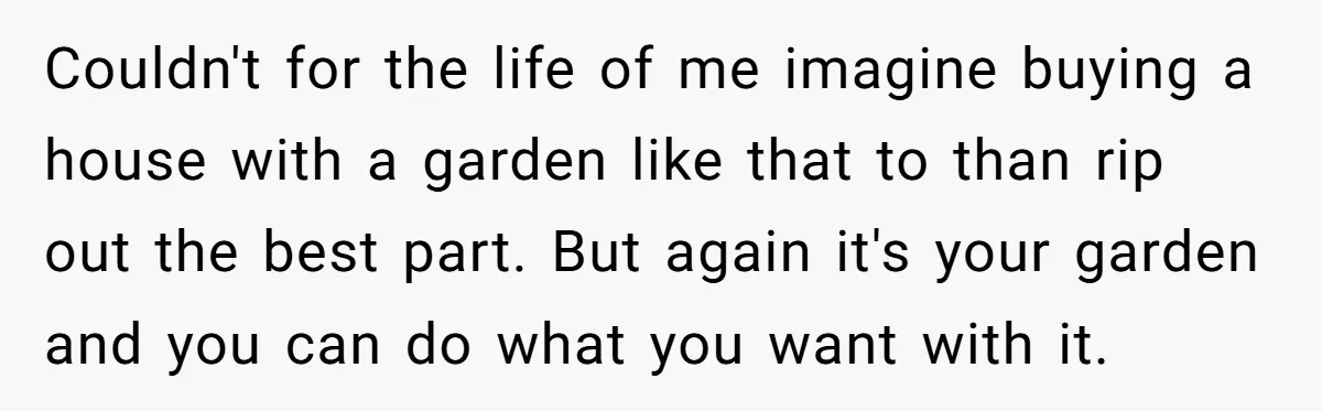 Couldn't for the life of me imagine buying a house with a garden like that to than rip out the best part. But again it's your garden and you can...