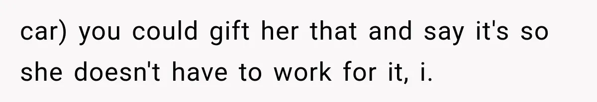 car) you could gift her that and say it's so she doesn't have to work for it, i.