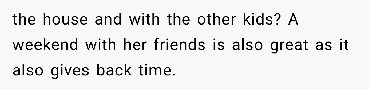 the house and with the other kids? A weekend with her friends is also great as it also gives back time.
