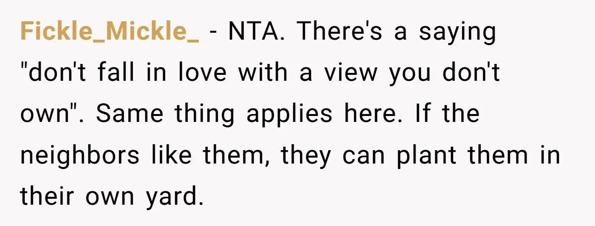 Fickle_Mickle_ − NTA. There's a saying "don't fall in love with a view you don't own". Same thing applies here. If the neighbors like them, they can plant them in...