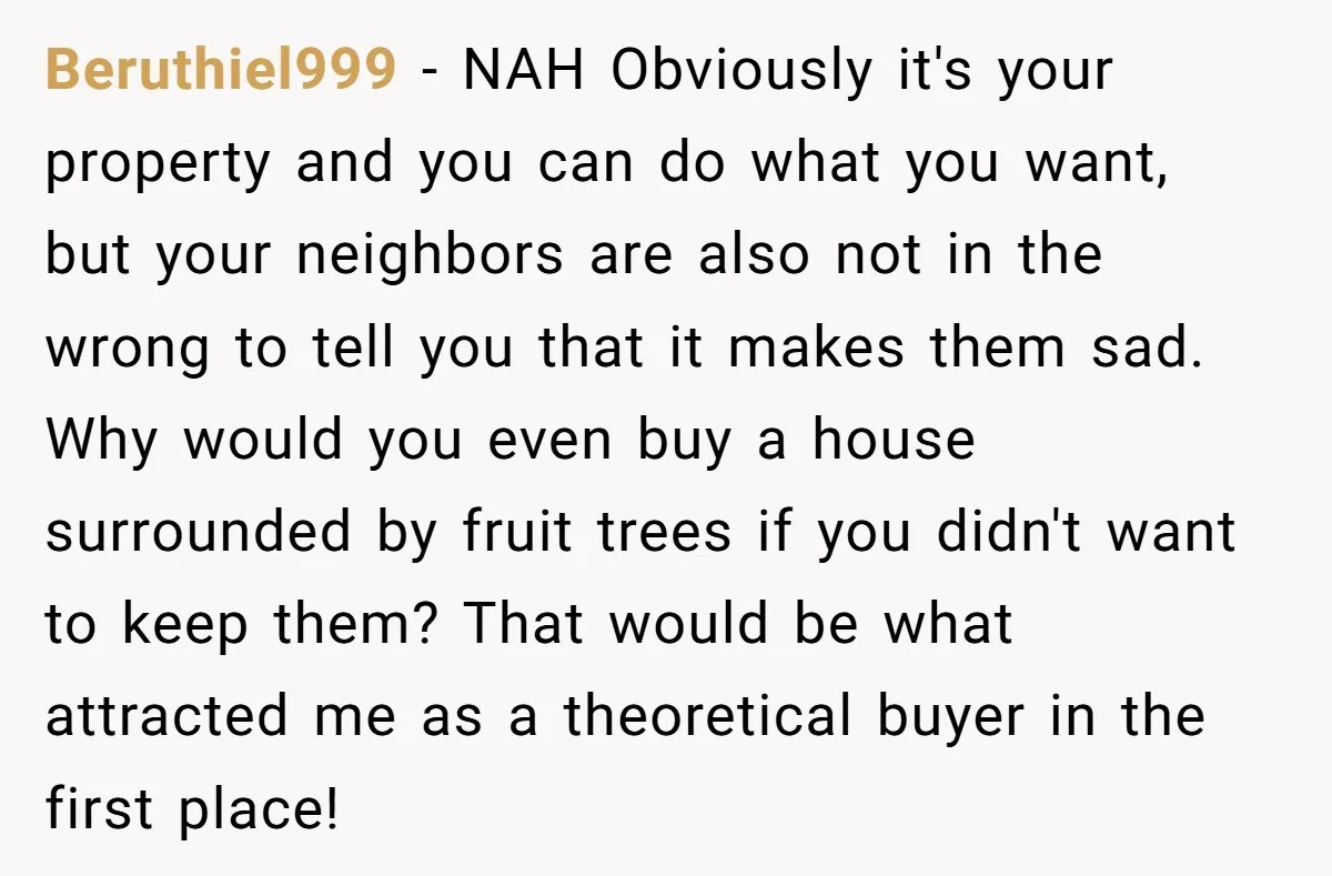 Beruthiel999 − NAH Obviously it's your property and you can do what you want, but your neighbors are also not in the wrong to tell you that it makes them...