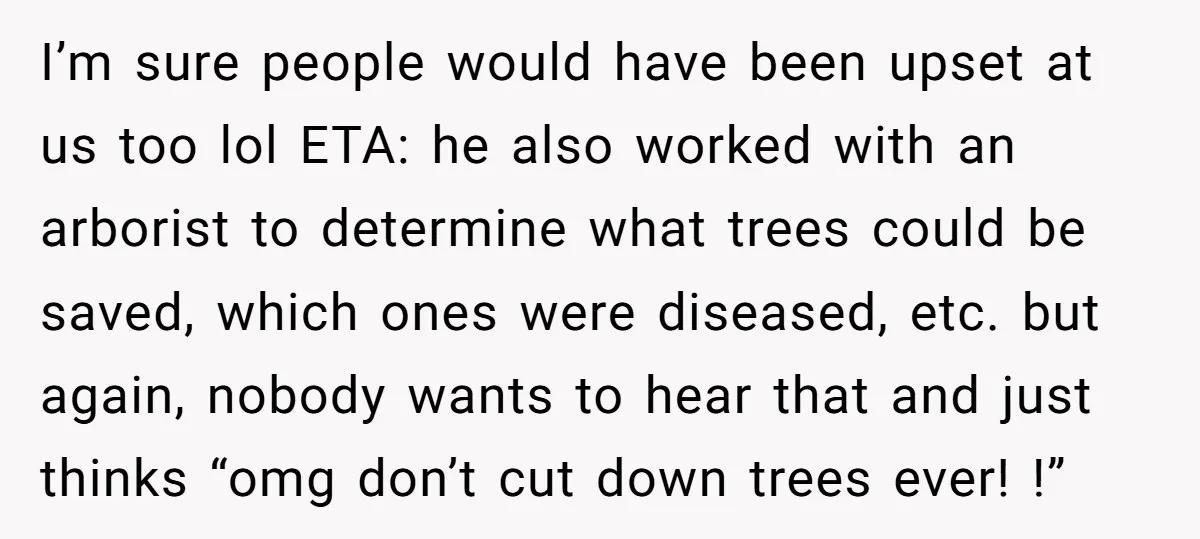 I’m sure people would have been upset at us too lol ETA: he also worked with an arborist to determine what trees could be saved, which ones were diseased, etc....