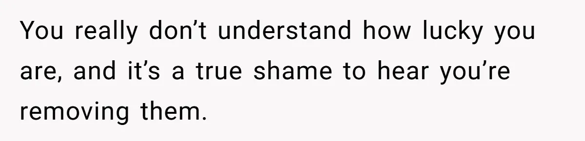 You really don’t understand how lucky you are, and it’s a true shame to hear you’re removing them.