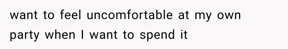 want to feel uncomfortable at my own party when I want to spend it