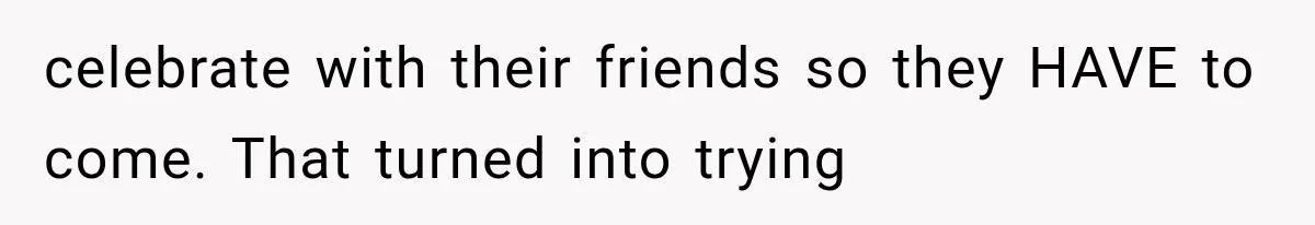 celebrate with their friends so they HAVE to come. That turned into trying