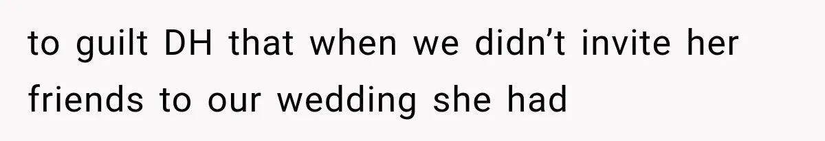 to guilt DH that when we didn’t invite her friends to our wedding she had