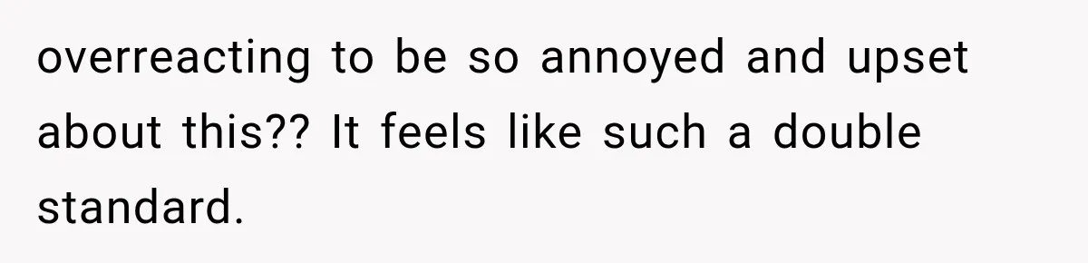 overreacting to be so annoyed and upset about this?? It feels like such a double standard.