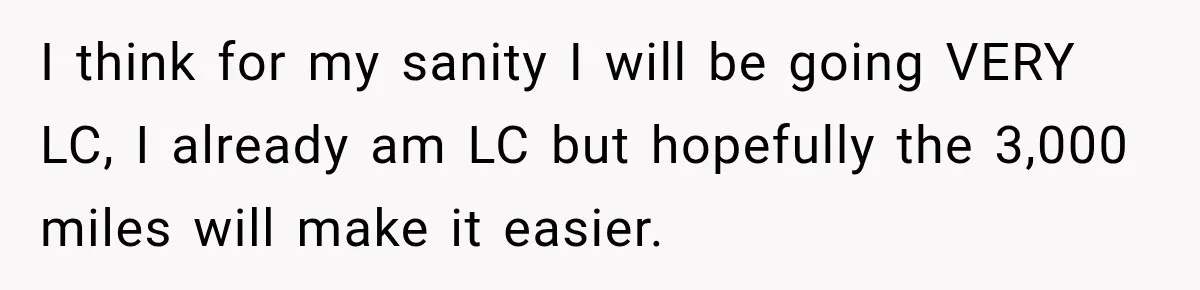 I think for my sanity I will be going VERY LC, I already am LC but hopefully the 3,000 miles will make it easier.