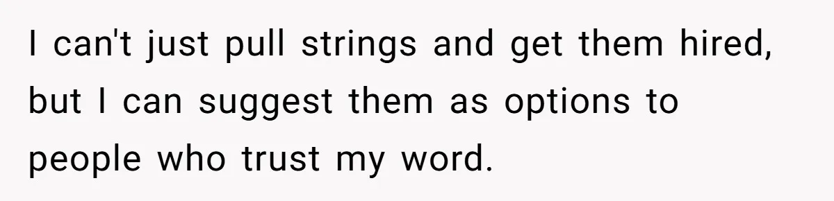 I can't just pull strings and get them hired, but I can suggest them as options to people who trust my word.
