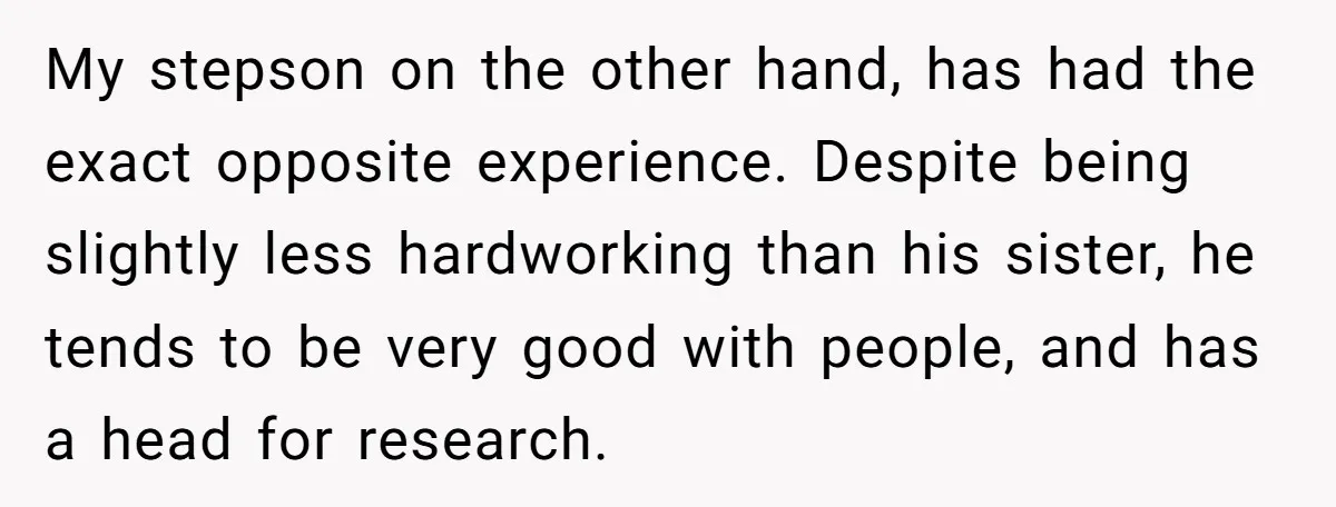 My stepson on the other hand, has had the exact opposite experience. Despite being slightly less hardworking than his sister, he tends to be very good with people, and has...