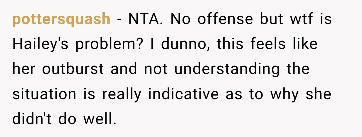 pottersquash − NTA. No offense but wtf is Hailey's problem? I dunno, this feels like her outburst and not understanding the situation is really indicative as to why she didn't...