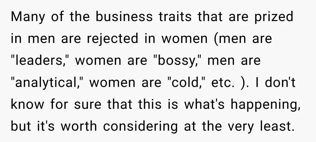 Many of the business traits that are prized in men are rejected in women (men are "leaders," women are "bossy," men are "analytical," women are "cold," etc. ). I don't...