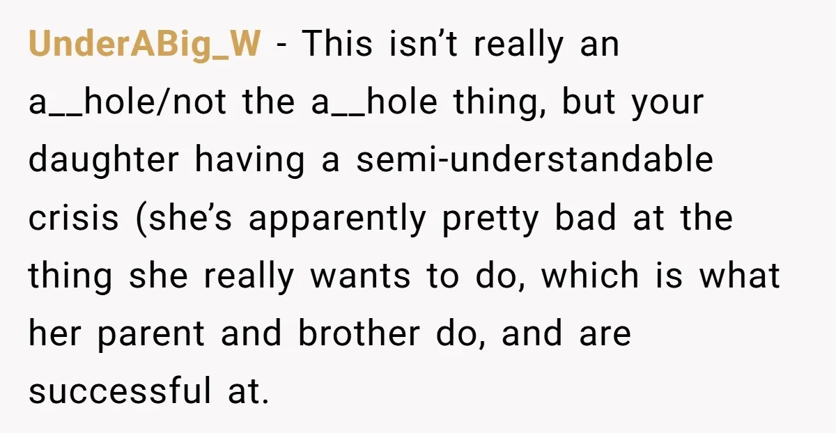 UnderABig_W − This isn’t really an a__hole/not the a__hole thing, but your daughter having a semi-understandable crisis (she’s apparently pretty bad at the thing she really wants to do, which...