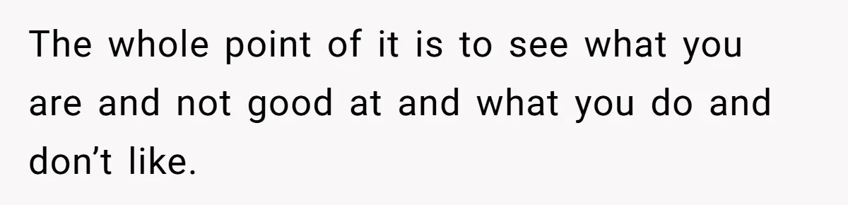 The whole point of it is to see what you are and not good at and what you do and don’t like.
