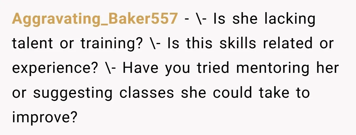 Aggravating_Baker557 − \- Is she lacking talent or training? \- Is this skills related or experience? \- Have you tried mentoring her or suggesting classes she could take to improve?