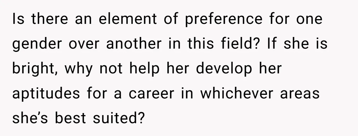 Is there an element of preference for one gender over another in this field? If she is bright, why not help her develop her aptitudes for a career in whichever...