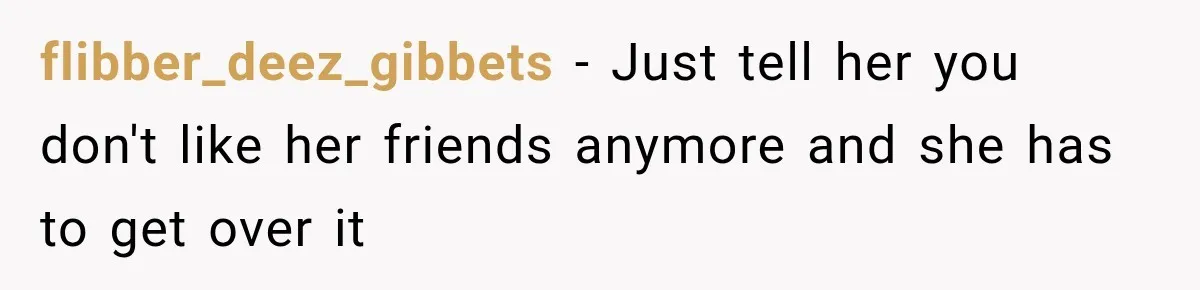 flibber_deez_gibbets − Just tell her you don't like her friends anymore and she has to get over it