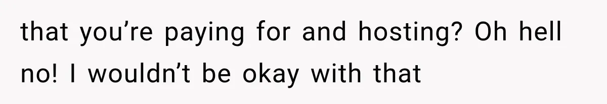 that you’re paying for and hosting? Oh hell no! I wouldn’t be okay with that