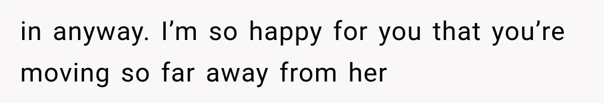 in anyway. I’m so happy for you that you’re moving so far away from her