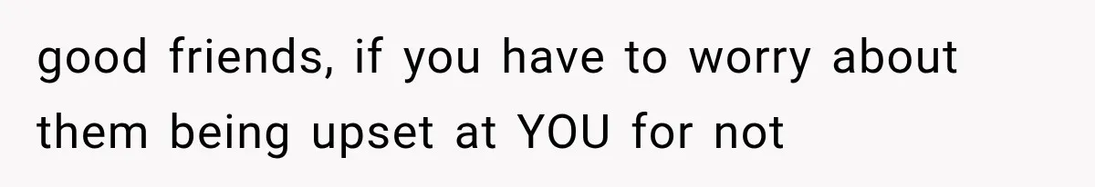 good friends, if you have to worry about them being upset at YOU for not