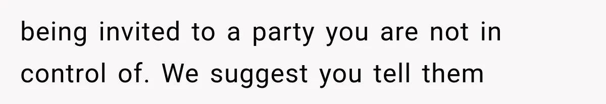 being invited to a party you are not in control of. We suggest you tell them