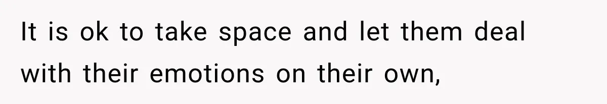 It is ok to take space and let them deal with their emotions on their own,