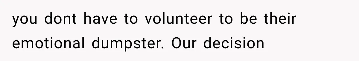 you dont have to volunteer to be their emotional dumpster. Our decision
