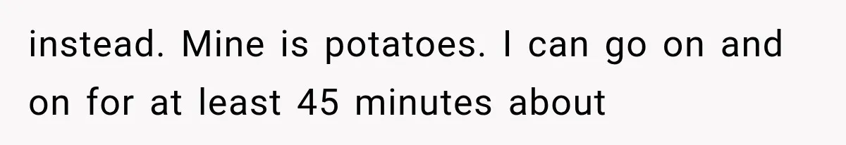 instead. Mine is potatoes. I can go on and on for at least 45 minutes about