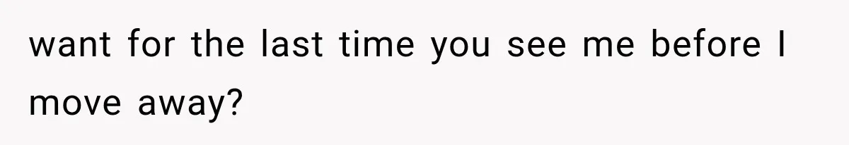 want for the last time you see me before I move away?