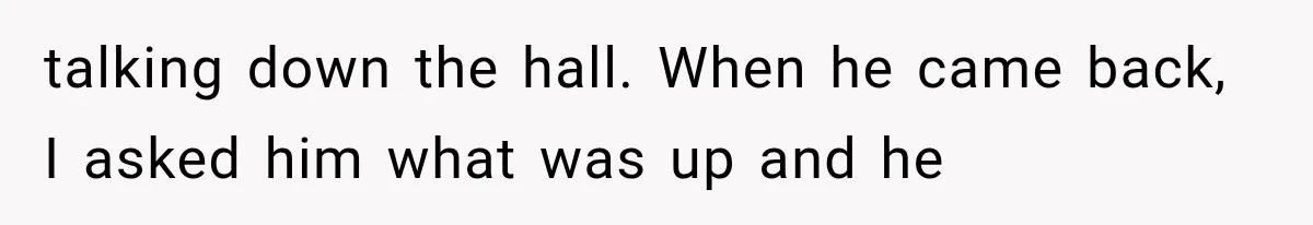 talking down the hall. When he came back, I asked him what was up and he