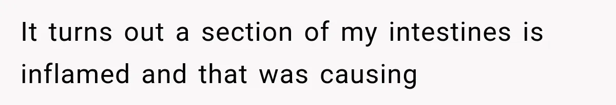 It turns out a section of my intestines is inflamed and that was causing
