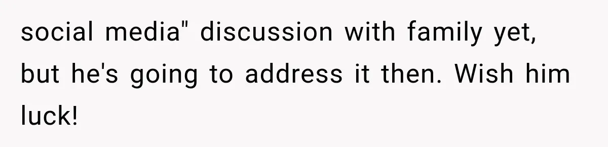 social media" discussion with family yet, but he's going to address it then. Wish him luck!